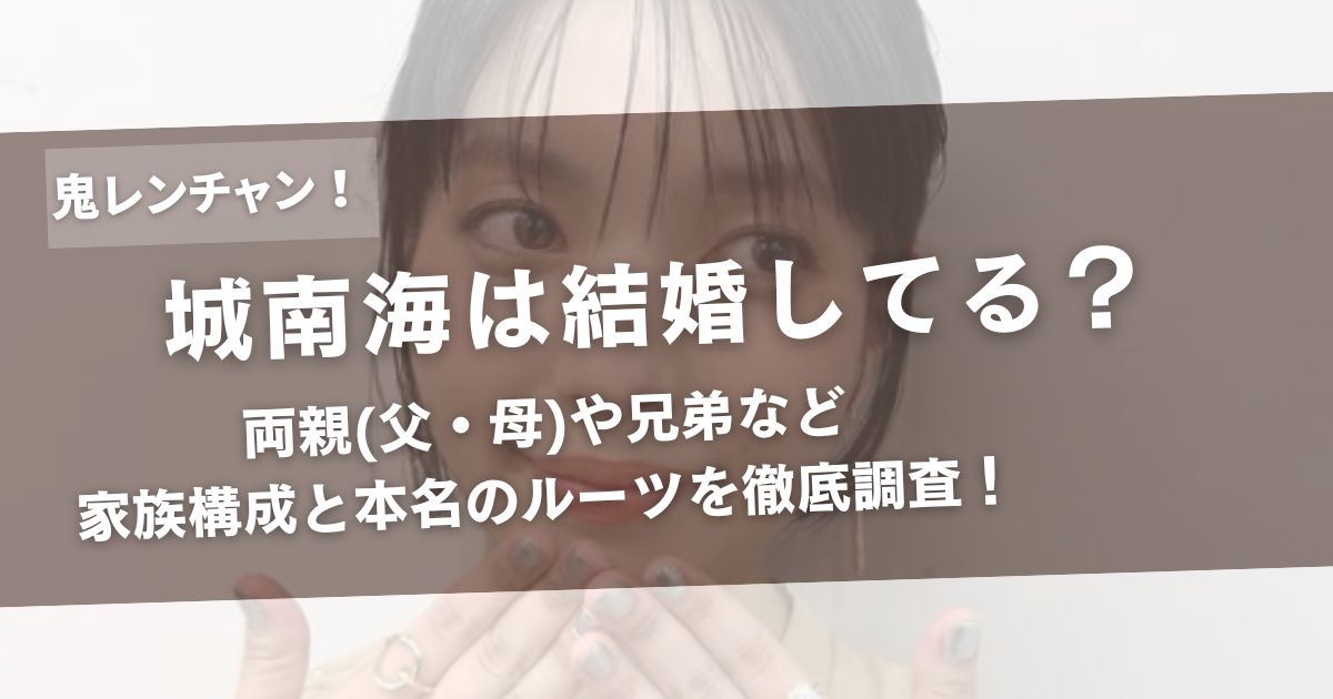 城南海は結婚してる?両親(父・母)や兄弟など家族構成と本名のルーツを徹底調査!アイキャッチ画像